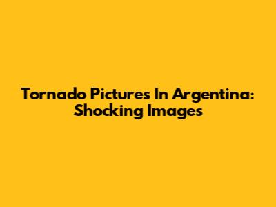 Tornado Pictures In Argentina: Shocking Images