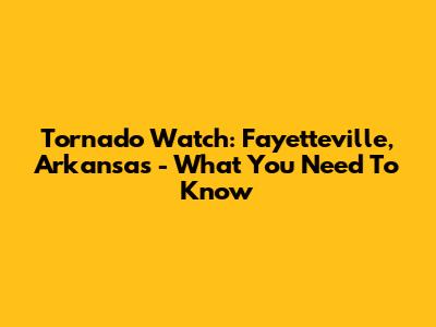 Tornado Watch: Fayetteville, Arkansas - What You Need To Know