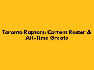Toronto Raptors: Current Roster & All-Time Greats
