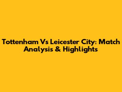 Tottenham Vs Leicester City: Match Analysis & Highlights