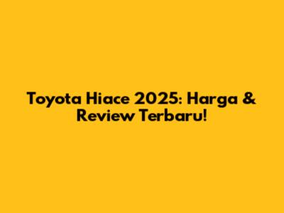 Toyota Hiace 2025: Harga & Review Terbaru!