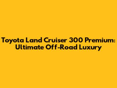 Toyota Land Cruiser 300 Premium: Ultimate Off-Road Luxury