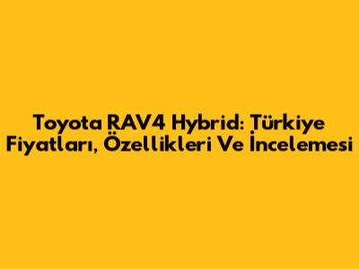 Toyota RAV4 Hybrid: Türkiye Fiyatları, Özellikleri Ve İncelemesi