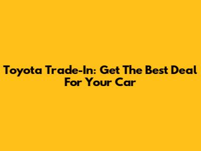 Toyota Trade-In: Get The Best Deal For Your Car