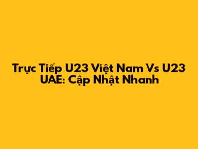 Trực Tiếp U23 Việt Nam Vs U23 UAE: Cập Nhật Nhanh