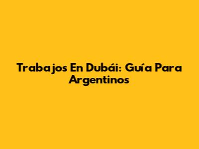 Trabajos En Dubái: Guía Para Argentinos