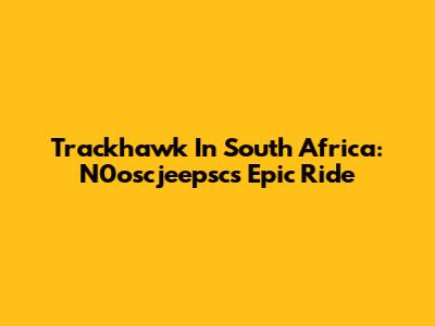 Trackhawk In South Africa: N0oscjeepsc's Epic Ride
