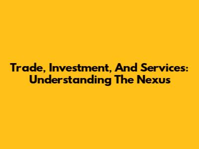 Trade, Investment, And Services: Understanding The Nexus