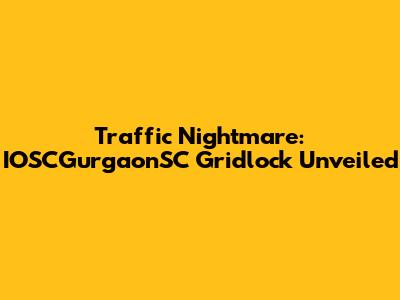 Traffic Nightmare: IOSCGurgaonSC Gridlock Unveiled