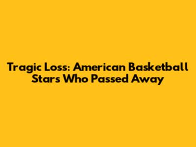 Tragic Loss: American Basketball Stars Who Passed Away