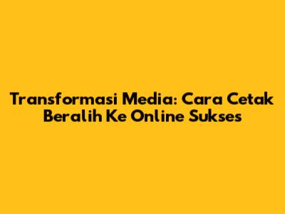 Transformasi Media: Cara Cetak Beralih Ke Online Sukses