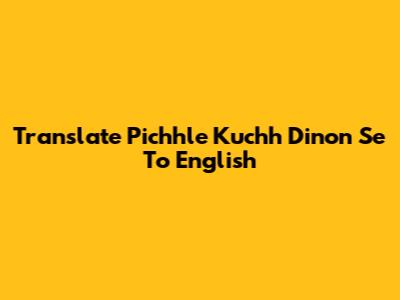 Translate 'Pichhle Kuchh Dinon Se' To English