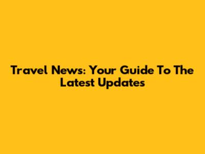 Travel News: Your Guide To The Latest Updates