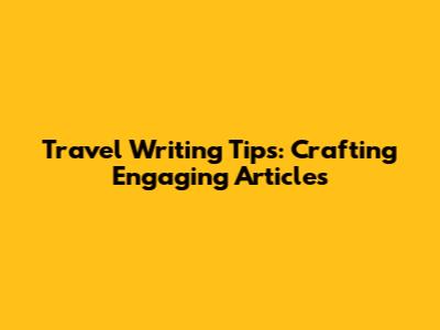 Travel Writing Tips: Crafting Engaging Articles