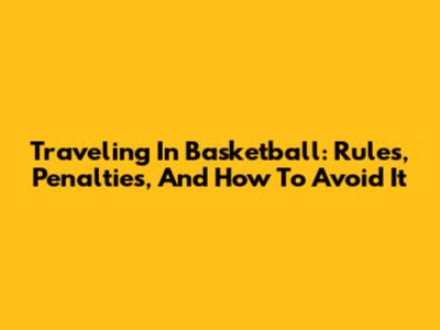 Traveling In Basketball: Rules, Penalties, And How To Avoid It
