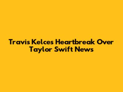 Travis Kelce's Heartbreak Over Taylor Swift News