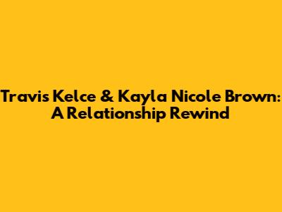 Travis Kelce & Kayla Nicole Brown: A Relationship Rewind