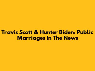 Travis Scott & Hunter Biden: Public Marriages In The News
