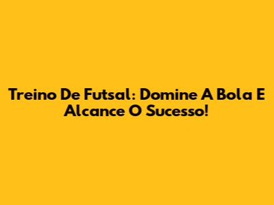 Treino De Futsal: Domine A Bola E Alcance O Sucesso!
