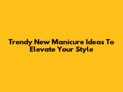 Trendy New Manicure Ideas To Elevate Your Style