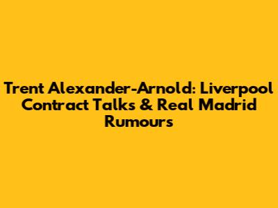 Trent Alexander-Arnold: Liverpool Contract Talks & Real Madrid Rumours