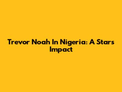 Trevor Noah In Nigeria: A Star's Impact