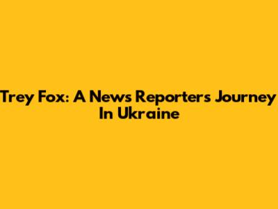 Trey Fox: A News Reporter's Journey In Ukraine