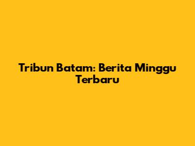 Tribun Batam: Berita Minggu Terbaru
