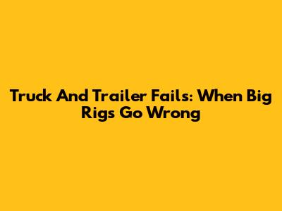 Truck And Trailer Fails: When Big Rigs Go Wrong
