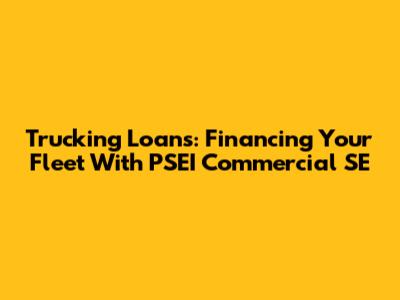 Trucking Loans: Financing Your Fleet With PSEI Commercial SE