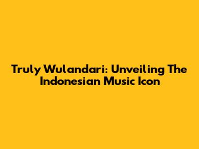 Truly Wulandari: Unveiling The Indonesian Music Icon