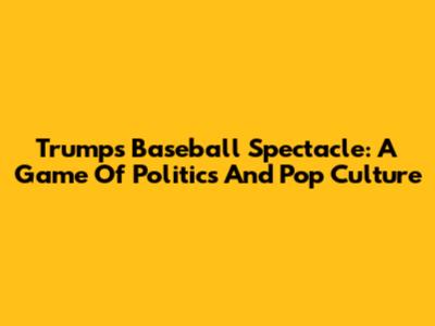 Trump's Baseball Spectacle: A Game Of Politics And Pop Culture