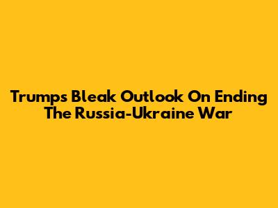 Trump's Bleak Outlook On Ending The Russia-Ukraine War