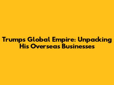 Trump's Global Empire: Unpacking His Overseas Businesses