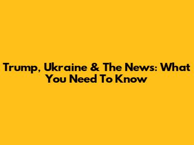Trump, Ukraine & The News: What You Need To Know