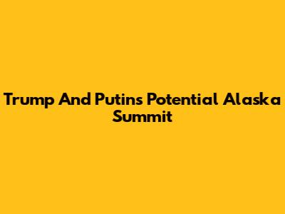 Trump And Putin's Potential Alaska Summit