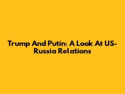 Trump And Putin: A Look At US-Russia Relations