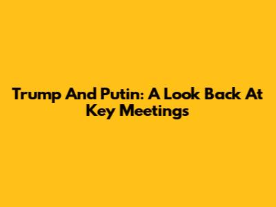 Trump And Putin: A Look Back At Key Meetings
