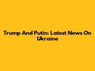 Trump And Putin: Latest News On Ukraine