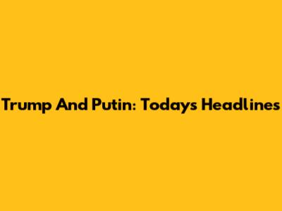 Trump And Putin: Today's Headlines