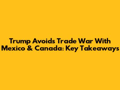 Trump Avoids Trade War With Mexico & Canada: Key Takeaways