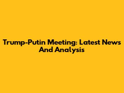 Trump-Putin Meeting: Latest News And Analysis