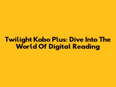 Twilight Kobo Plus: Dive Into The World Of Digital Reading