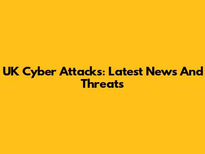 UK Cyber Attacks: Latest News And Threats