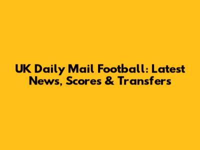 UK Daily Mail Football: Latest News, Scores & Transfers