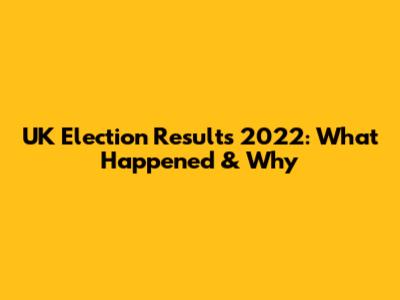 UK Election Results 2022: What Happened & Why