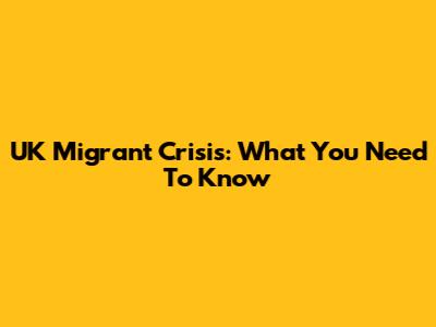 UK Migrant Crisis: What You Need To Know
