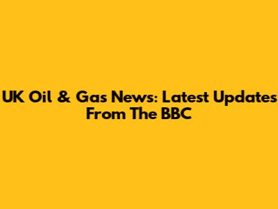 UK Oil & Gas News: Latest Updates From The BBC