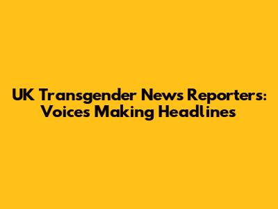 UK Transgender News Reporters: Voices Making Headlines