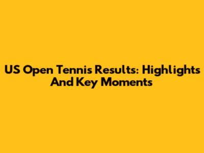 US Open Tennis Results: Highlights And Key Moments
